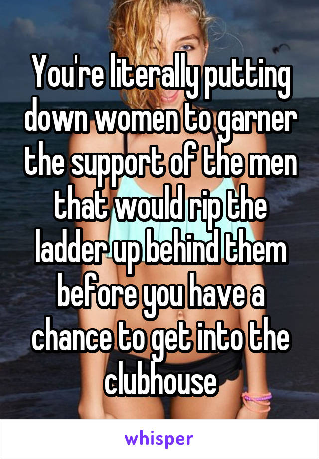 You're literally putting down women to garner the support of the men that would rip the ladder up behind them before you have a chance to get into the clubhouse