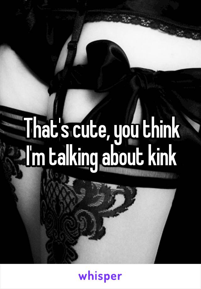 That's cute, you think I'm talking about kink