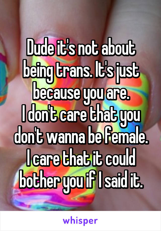 Dude it's not about being trans. It's just because you are.
I don't care that you don't wanna be female.
I care that it could bother you if I said it.