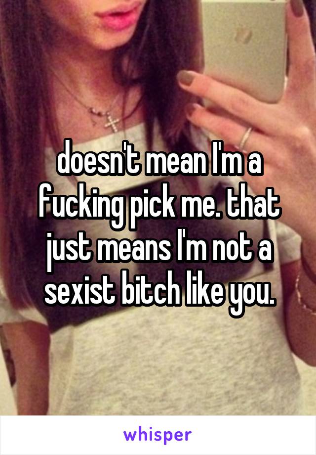 doesn't mean I'm a fucking pick me. that just means I'm not a sexist bitch like you.