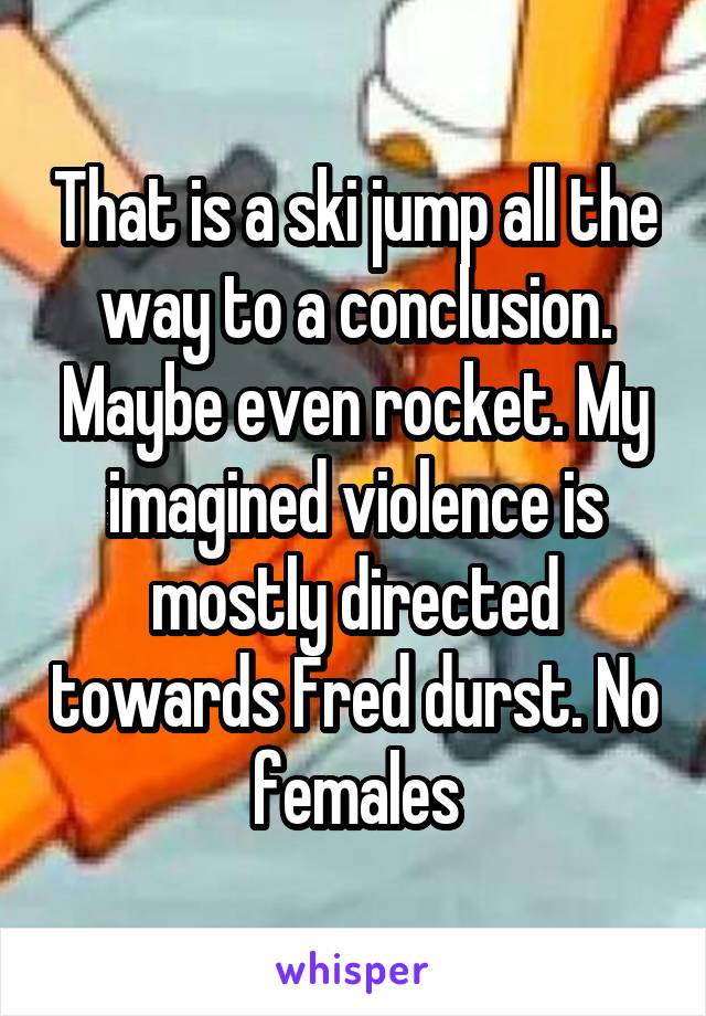 That is a ski jump all the way to a conclusion. Maybe even rocket. My imagined violence is mostly directed towards Fred durst. No females