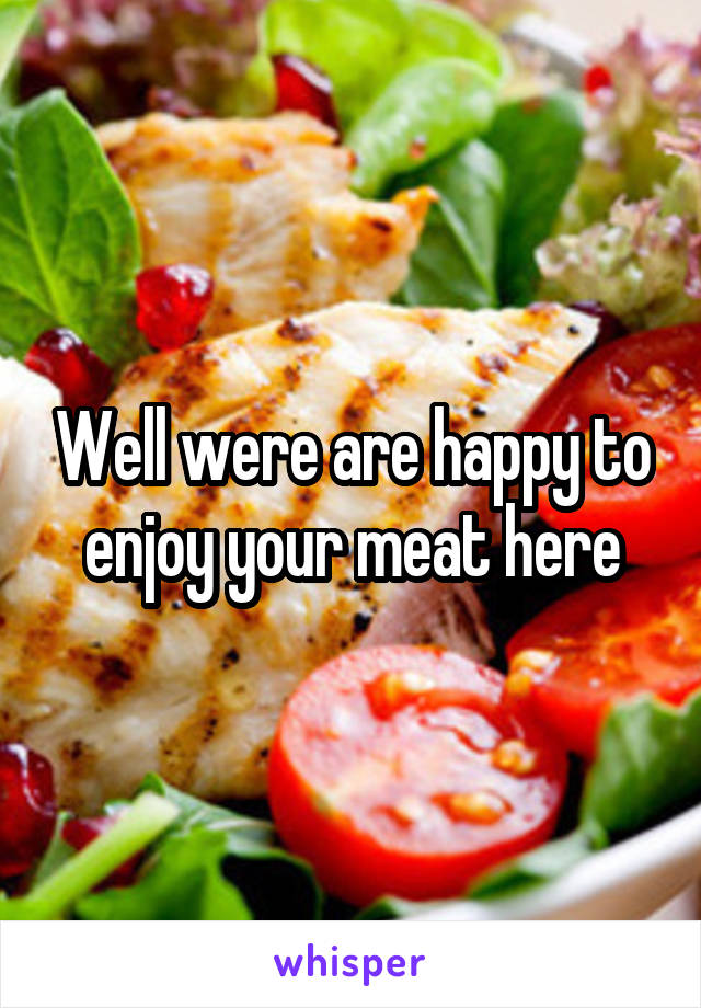 Well were are happy to enjoy your meat here