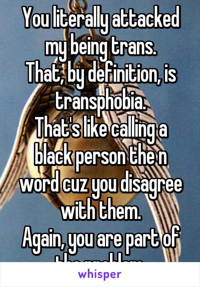 You literally attacked my being trans.
That, by definition, is transphobia.
That's like calling a black person the n word cuz you disagree with them.
Again, you are part of the problem.