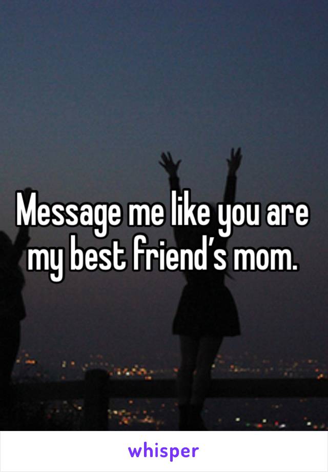 Message me like you are my best friend’s mom. 