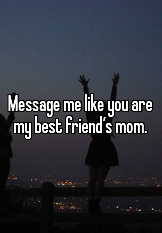 Message me like you are my best friend’s mom. 