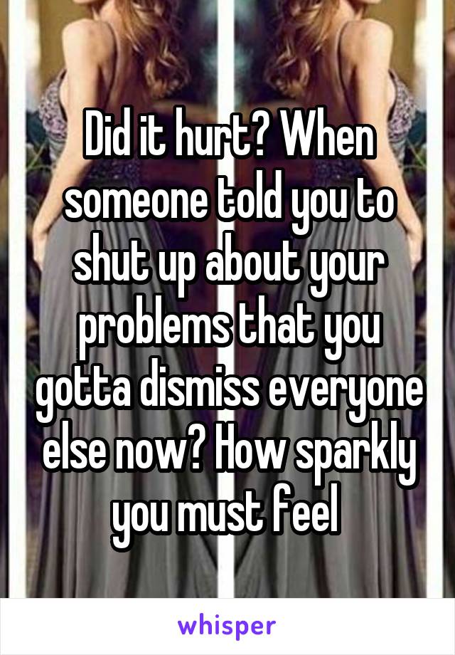 Did it hurt? When someone told you to shut up about your problems that you gotta dismiss everyone else now? How sparkly you must feel 