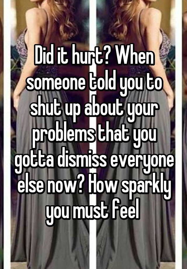 Did it hurt? When someone told you to shut up about your problems that you gotta dismiss everyone else now? How sparkly you must feel 