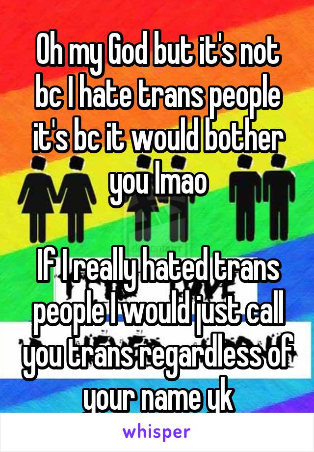 Oh my God but it's not bc I hate trans people it's bc it would bother you lmao

If I really hated trans people I would just call you trans regardless of your name yk