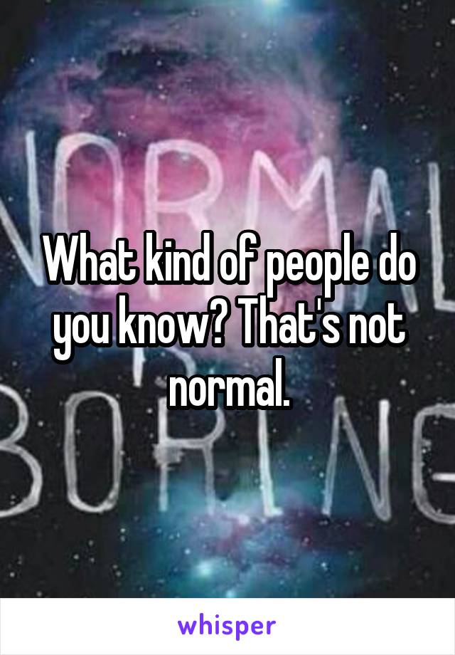 What kind of people do you know? That's not normal.