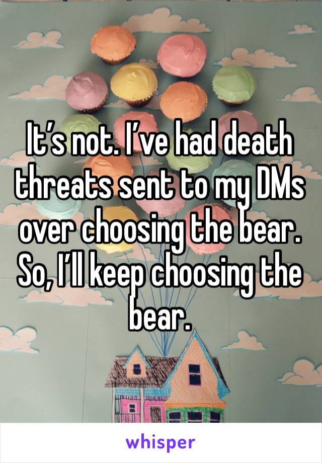 It’s not. I’ve had death threats sent to my DMs over choosing the bear. So, I’ll keep choosing the bear.