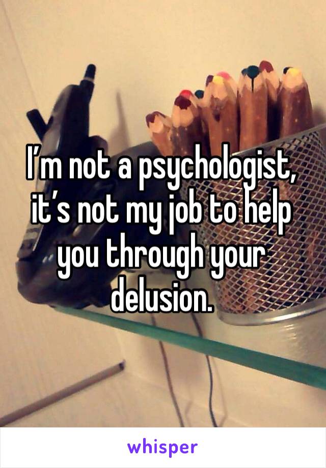 I’m not a psychologist, it’s not my job to help you through your delusion.