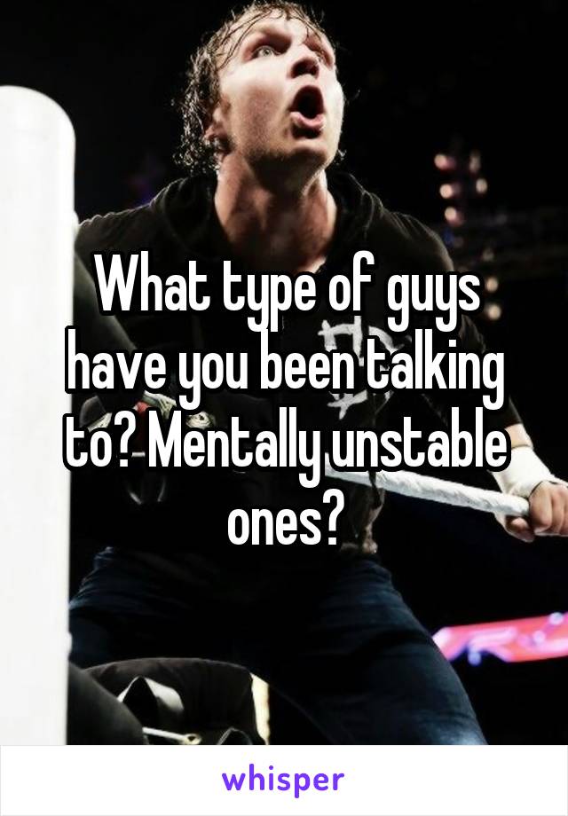 What type of guys have you been talking to? Mentally unstable ones?