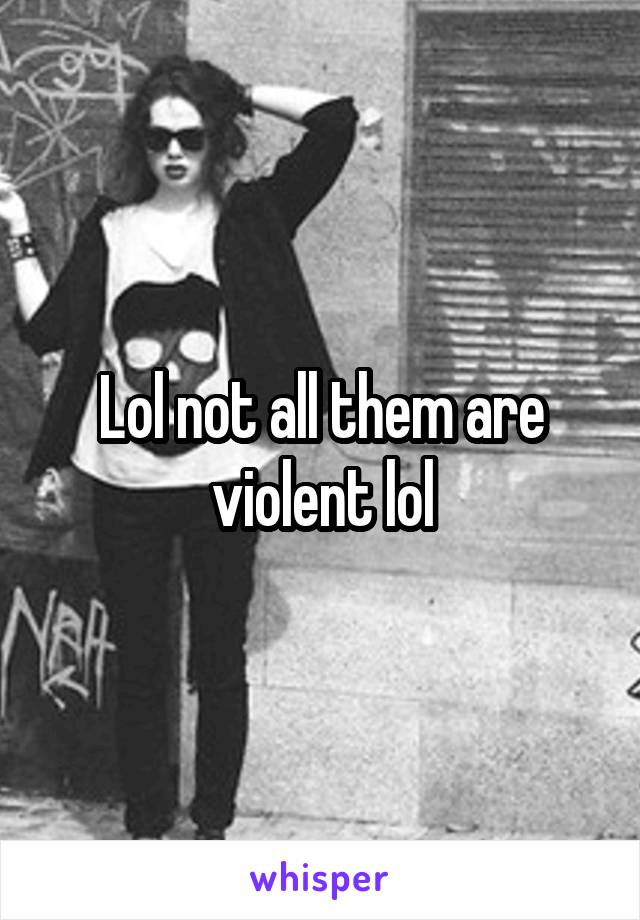 Lol not all them are violent lol