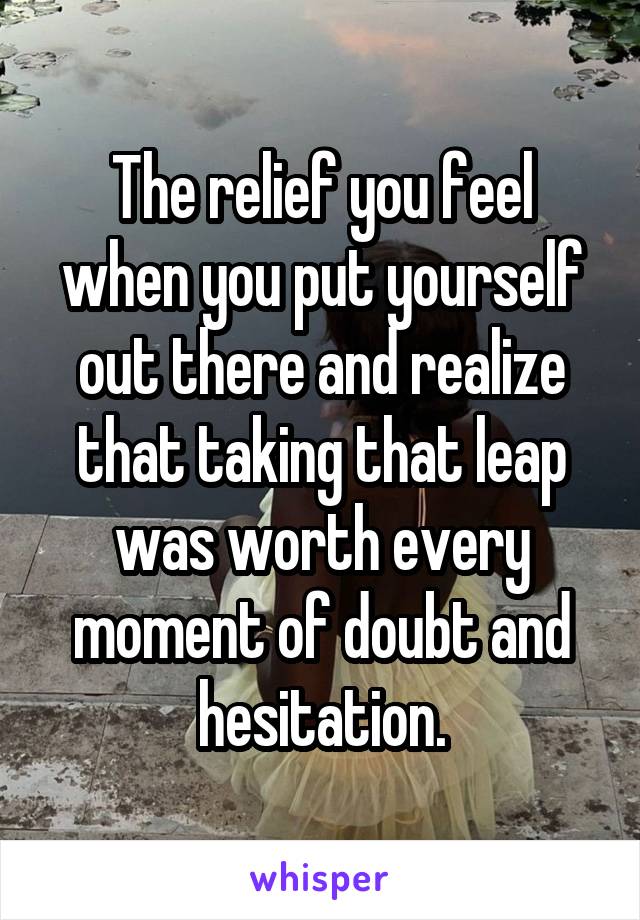 The relief you feel when you put yourself out there and realize that taking that leap was worth every moment of doubt and hesitation.