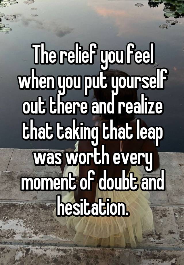 The relief you feel when you put yourself out there and realize that taking that leap was worth every moment of doubt and hesitation.