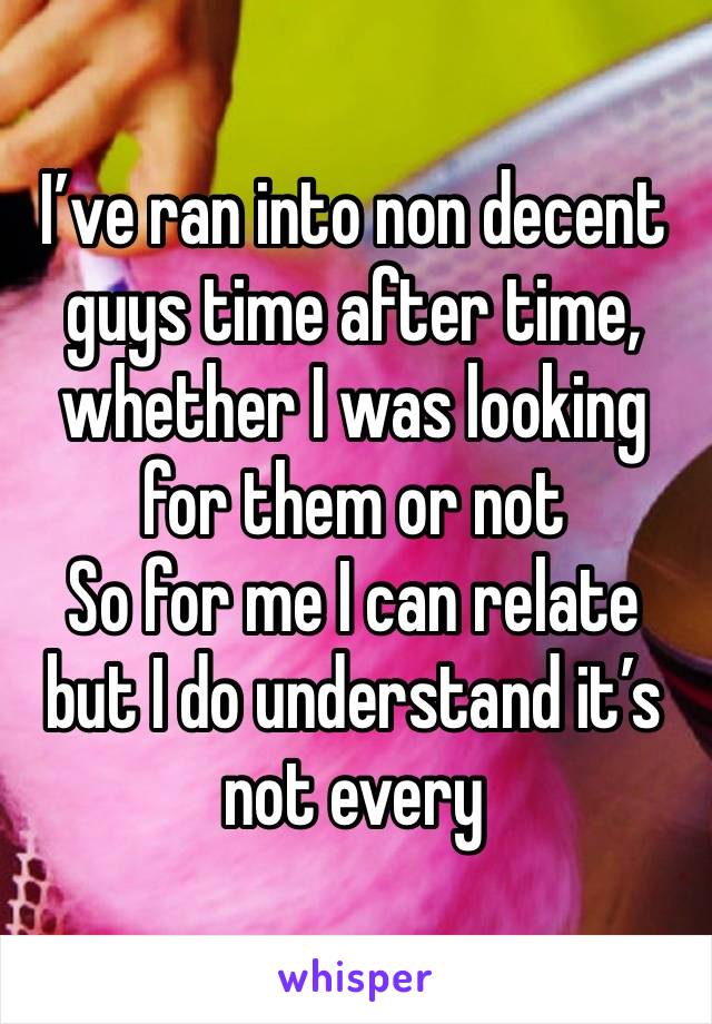 I’ve ran into non decent guys time after time, whether I was looking for them or not
So for me I can relate but I do understand it’s not every