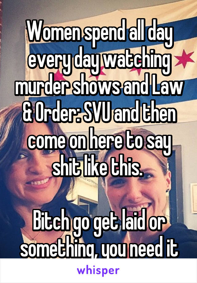 Women spend all day every day watching murder shows and Law & Order: SVU and then come on here to say shit like this. 

Bitch go get laid or something, you need it