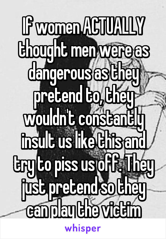 If women ACTUALLY thought men were as dangerous as they pretend to, they wouldn't constantly insult us like this and try to piss us off. They just pretend so they can play the victim