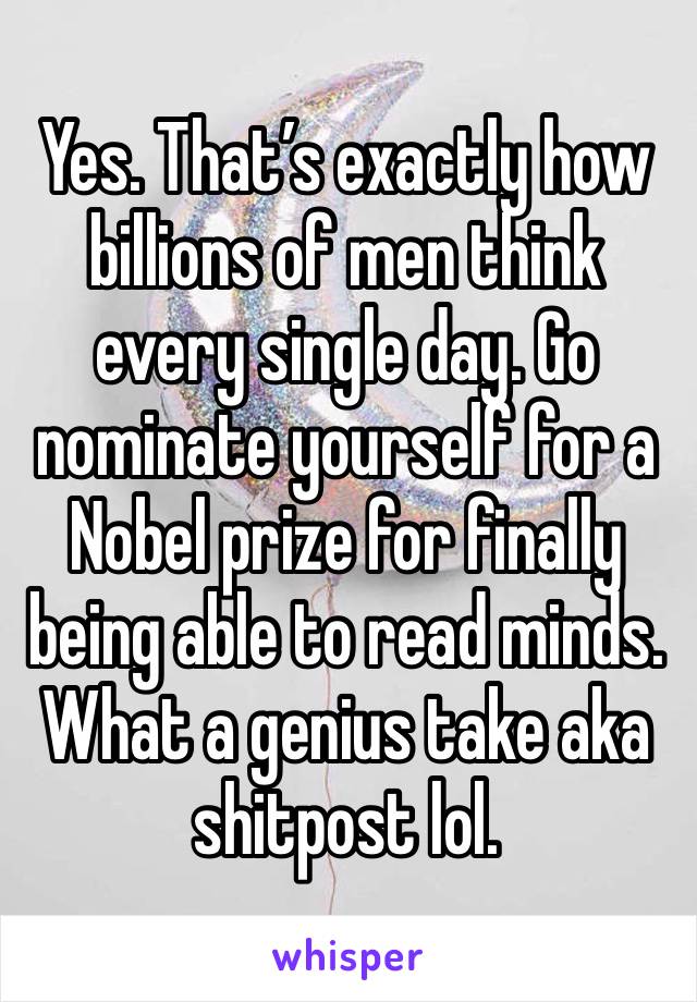 Yes. That’s exactly how billions of men think every single day. Go nominate yourself for a Nobel prize for finally being able to read minds. What a genius take aka shitpost lol. 