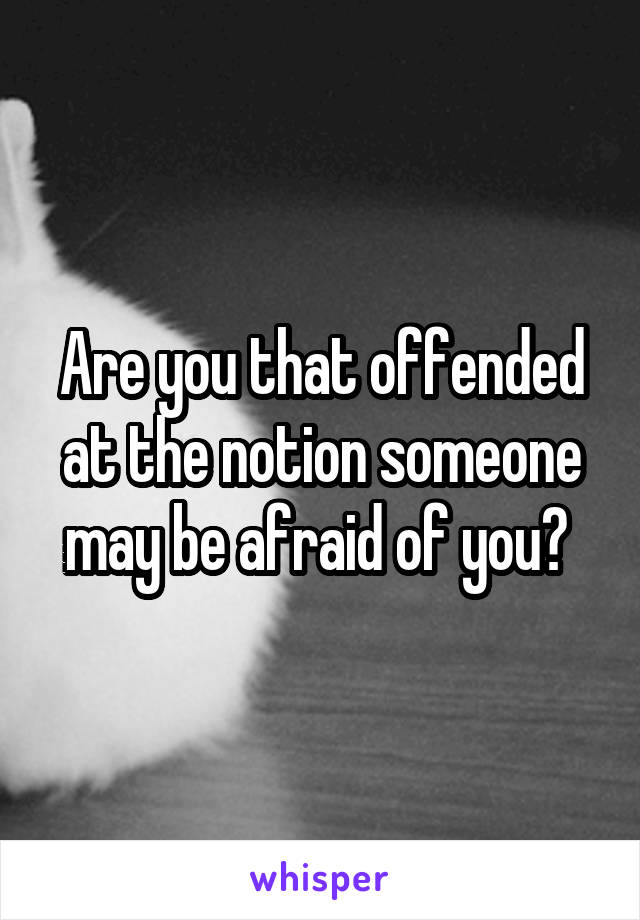 Are you that offended at the notion someone may be afraid of you? 