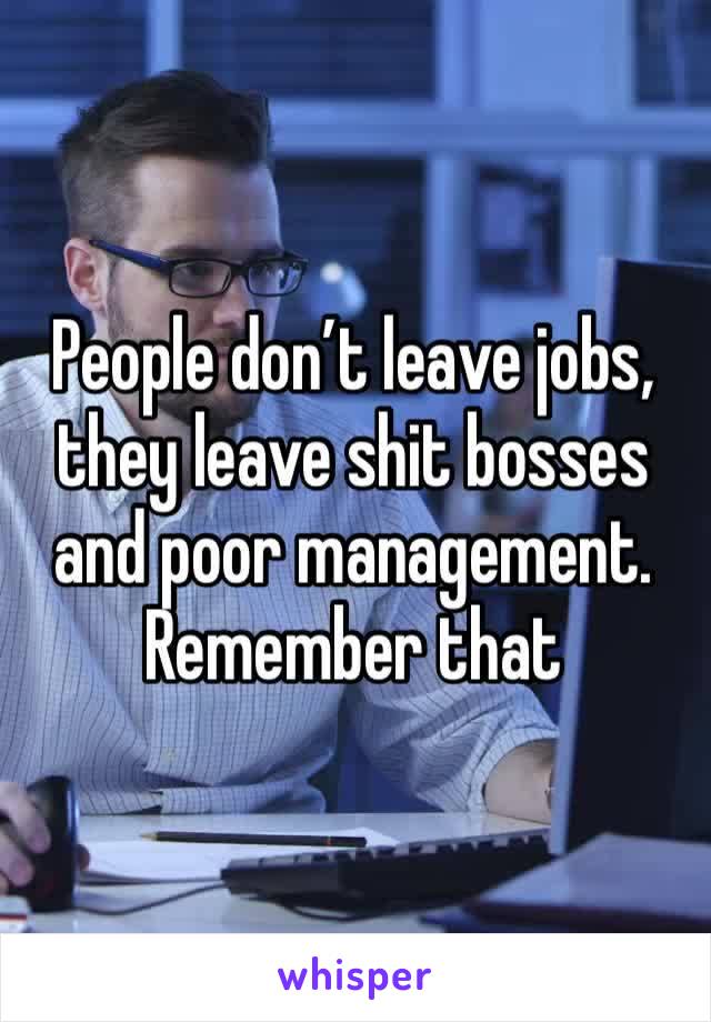 People don’t leave jobs, they leave shit bosses and poor management. Remember that 