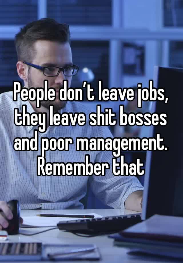 People don’t leave jobs, they leave shit bosses and poor management. Remember that 
