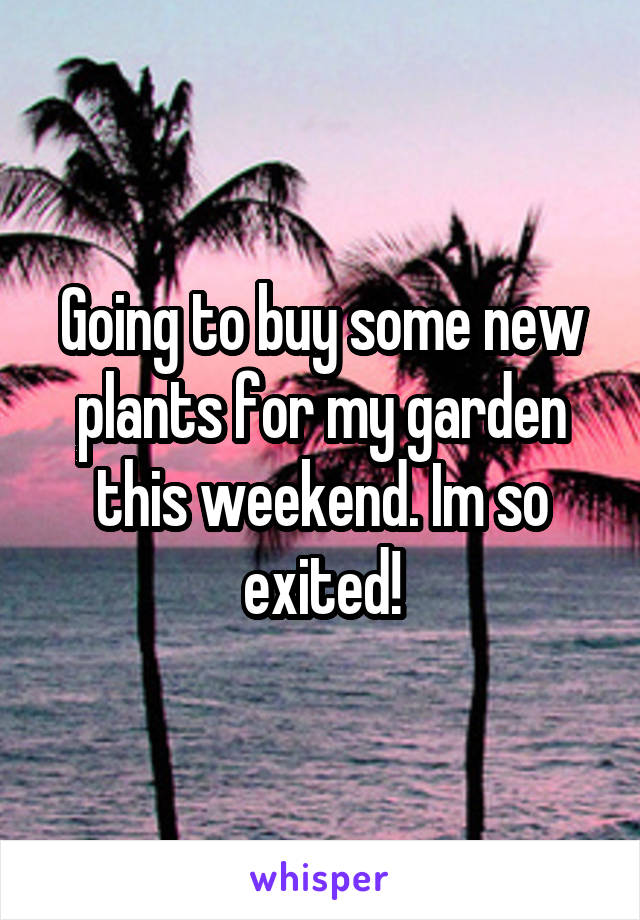 Going to buy some new plants for my garden this weekend. Im so exited!