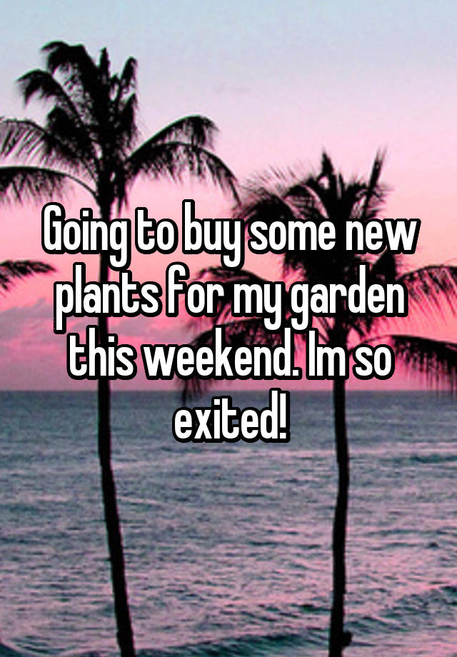 Going to buy some new plants for my garden this weekend. Im so exited!