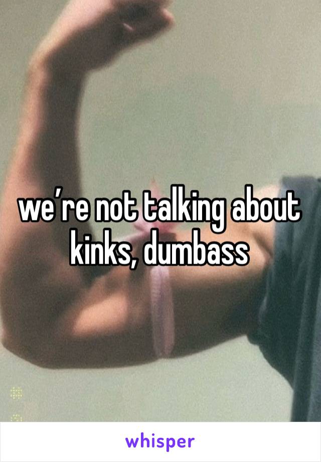 we’re not talking about kinks, dumbass 