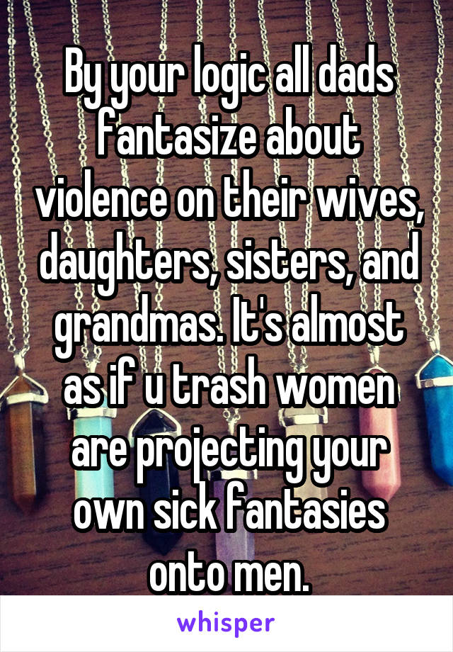 By your logic all dads fantasize about violence on their wives, daughters, sisters, and grandmas. It's almost as if u trash women are projecting your own sick fantasies onto men.