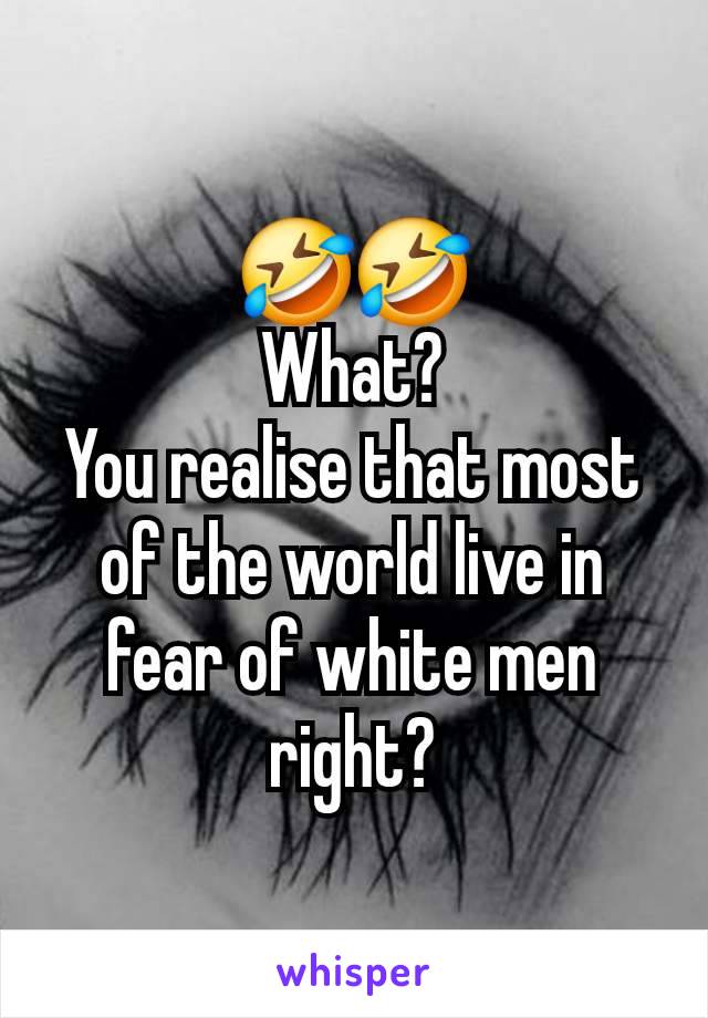 🤣🤣
What?
You realise that most of the world live in fear of white men right?