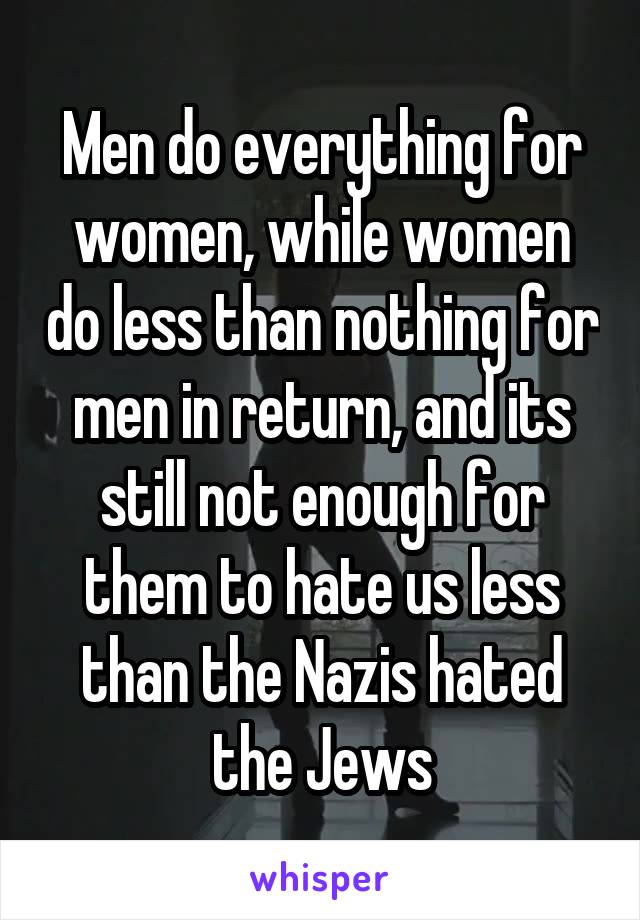 Men do everything for women, while women do less than nothing for men in return, and its still not enough for them to hate us less than the Nazis hated the Jews