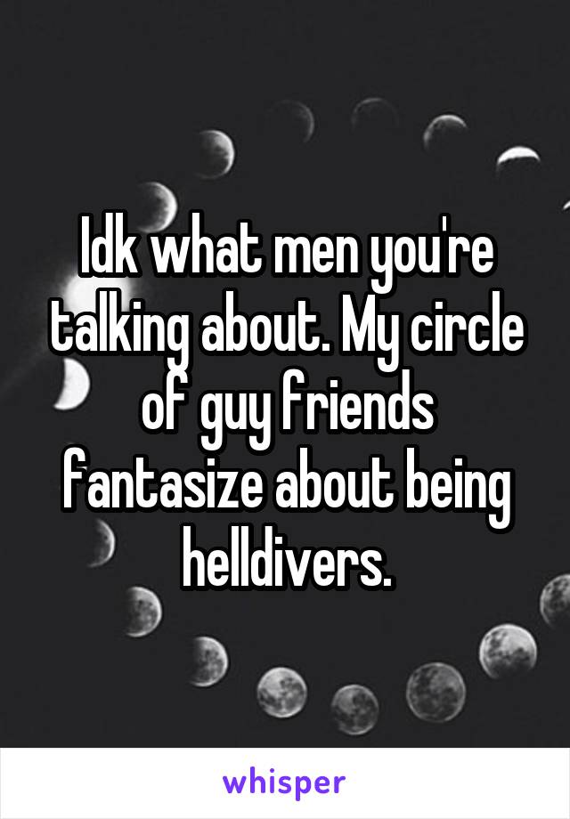 Idk what men you're talking about. My circle of guy friends fantasize about being helldivers.