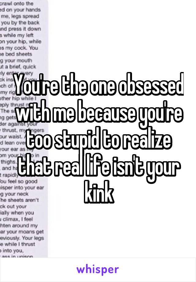 You're the one obsessed with me because you're too stupid to realize that real life isn't your kink