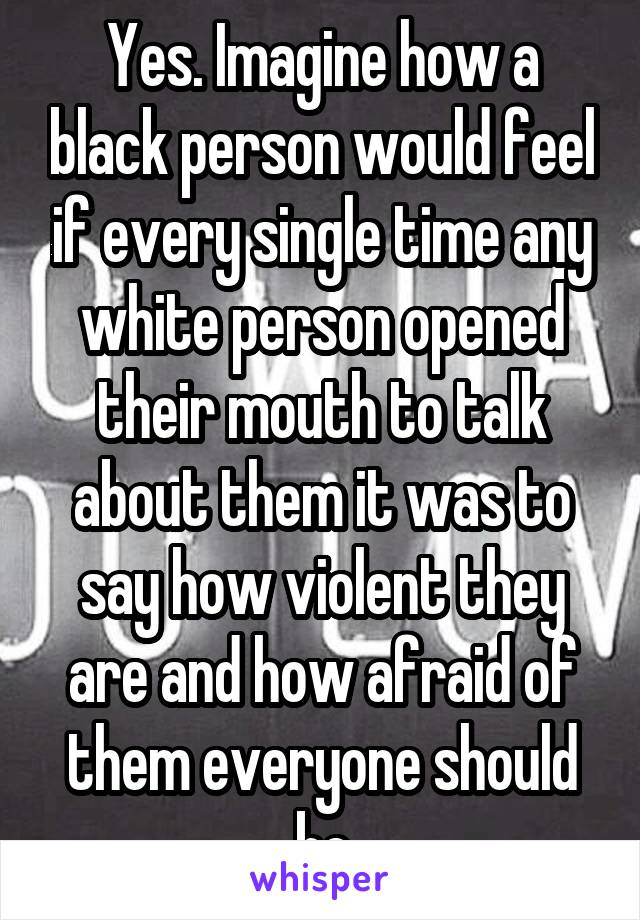 Yes. Imagine how a black person would feel if every single time any white person opened their mouth to talk about them it was to say how violent they are and how afraid of them everyone should be