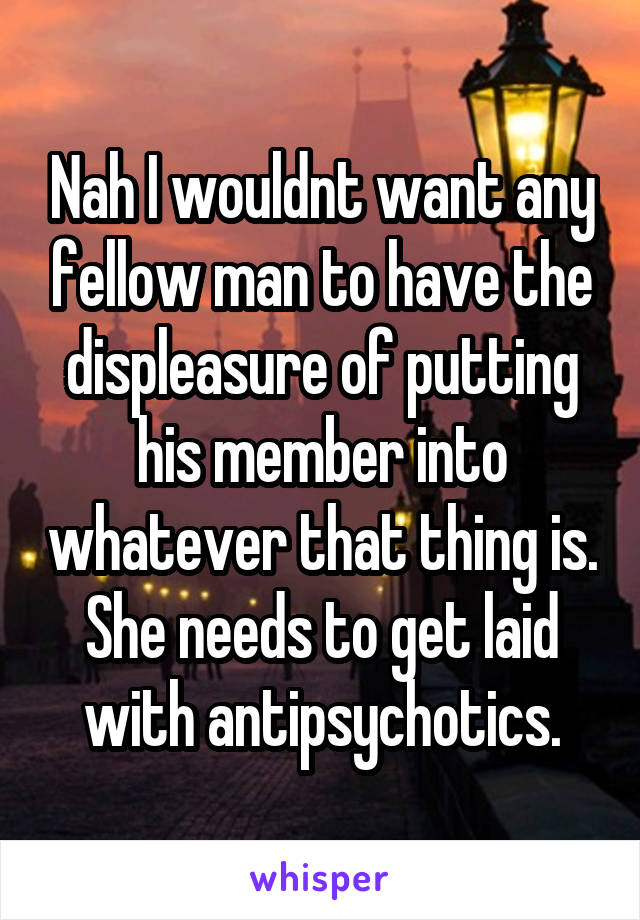 Nah I wouldnt want any fellow man to have the displeasure of putting his member into whatever that thing is. She needs to get laid with antipsychotics.