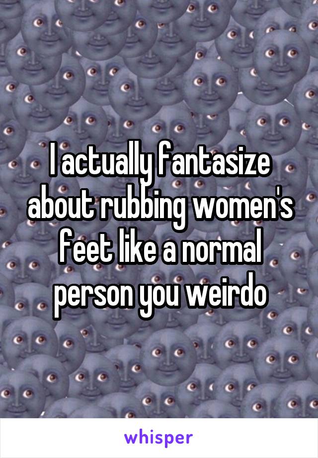 I actually fantasize about rubbing women's feet like a normal person you weirdo