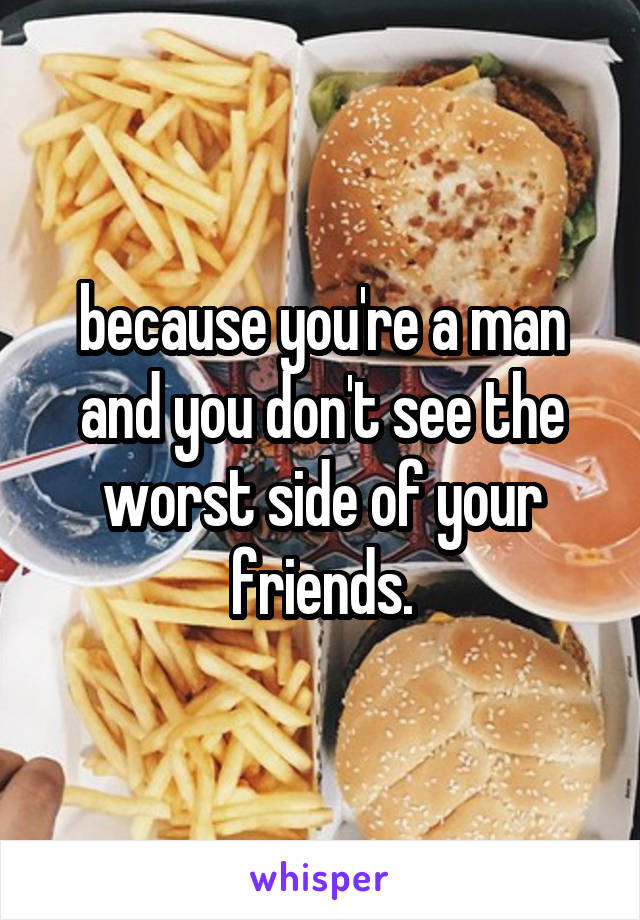 because you're a man and you don't see the worst side of your friends.