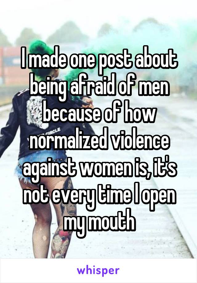 I made one post about being afraid of men because of how normalized violence against women is, it's not every time I open my mouth