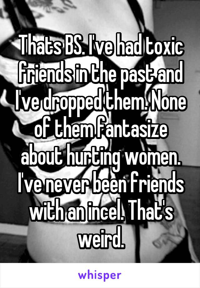 Thats BS. I've had toxic friends in the past and I've dropped them. None of them fantasize about hurting women. I've never been friends with an incel. That's weird.