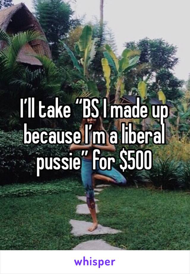 I’ll take “BS I made up because I’m a liberal pussie” for $500