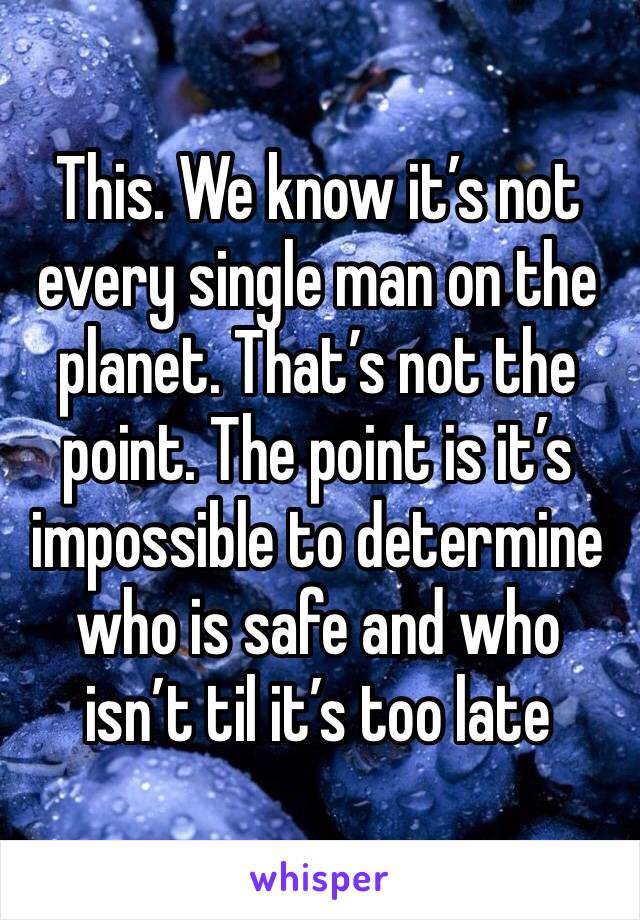 This. We know it’s not every single man on the planet. That’s not the point. The point is it’s impossible to determine who is safe and who isn’t til it’s too late