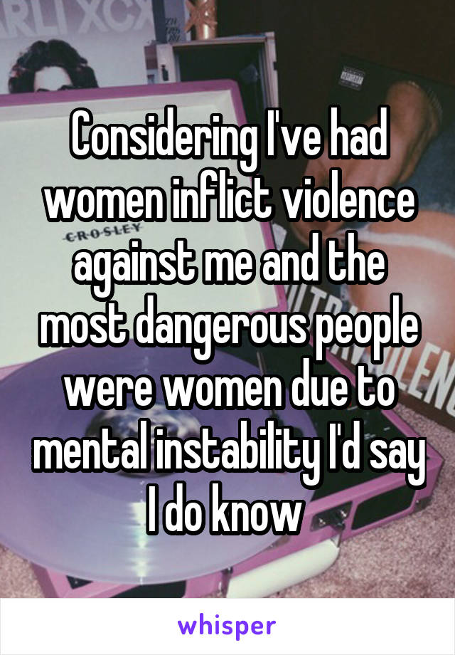 Considering I've had women inflict violence against me and the most dangerous people were women due to mental instability I'd say I do know 