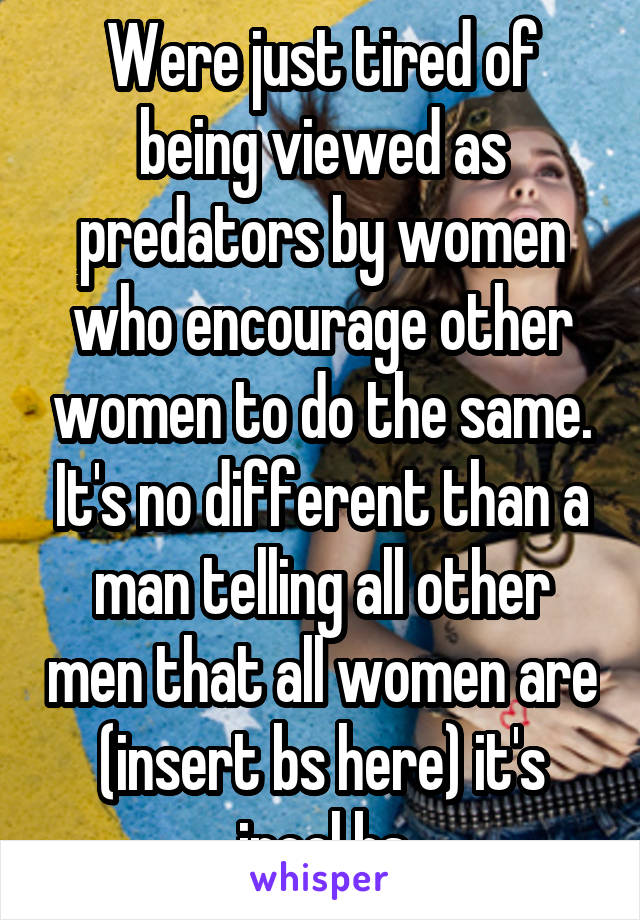 Were just tired of being viewed as predators by women who encourage other women to do the same. It's no different than a man telling all other men that all women are (insert bs here) it's incel bs