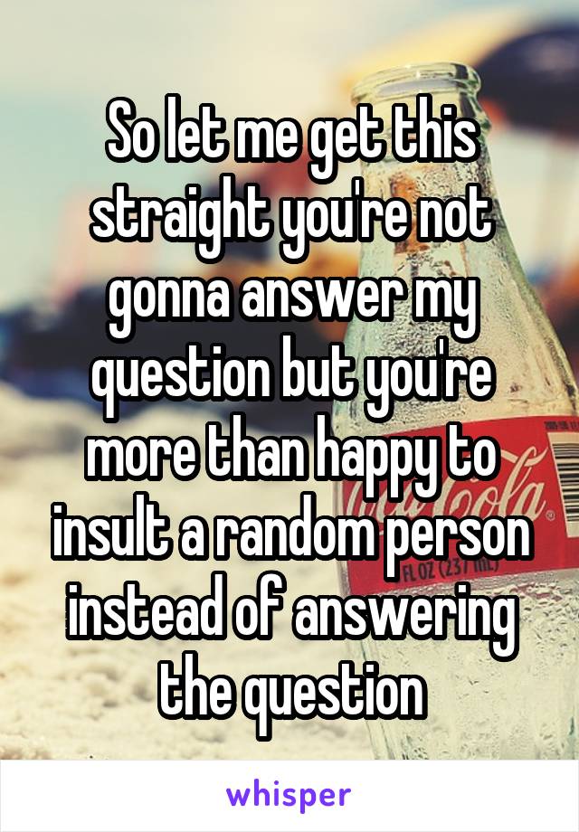 So let me get this straight you're not gonna answer my question but you're more than happy to insult a random person instead of answering the question