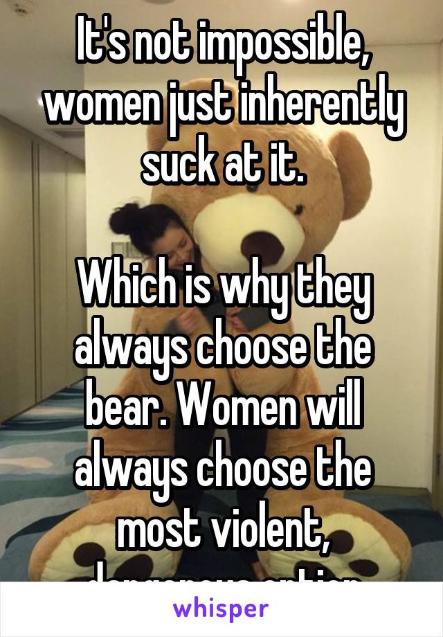 It's not impossible, women just inherently suck at it.

Which is why they always choose the bear. Women will always choose the most violent, dangerous option