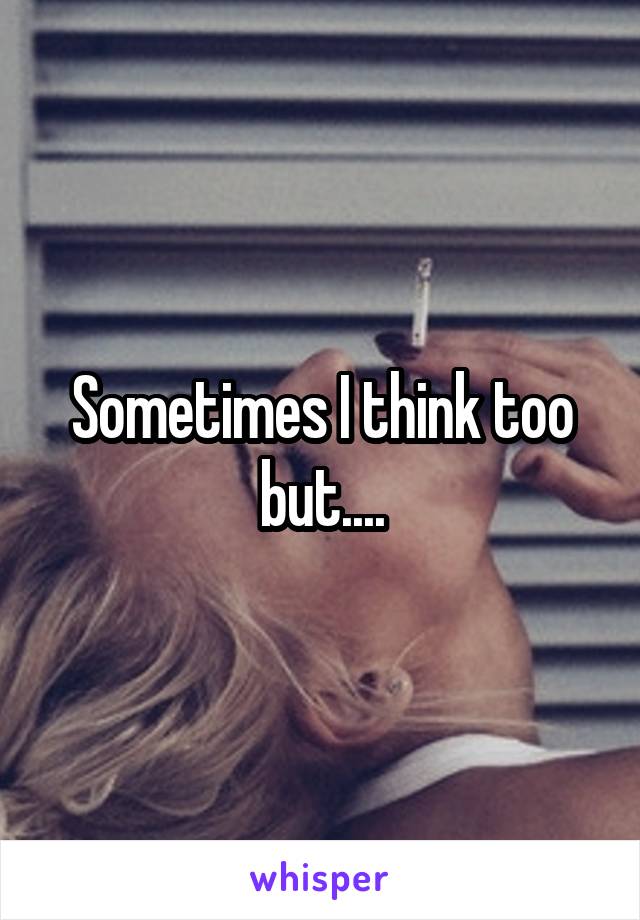 Sometimes I think too but....