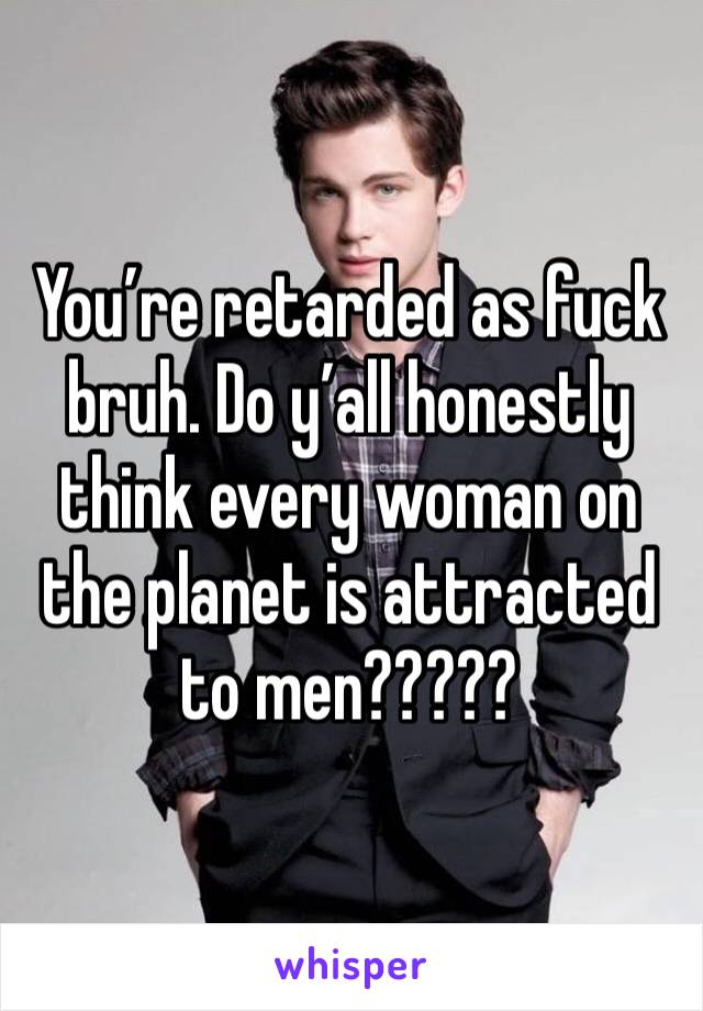 You’re retarded as fuck bruh. Do y’all honestly think every woman on the planet is attracted to men?????