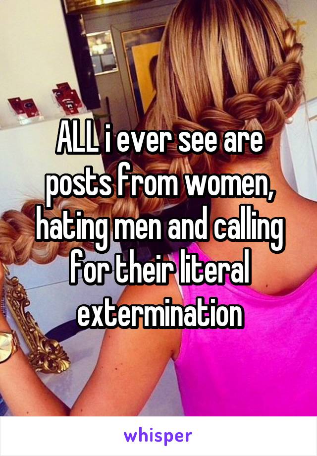 ALL i ever see are posts from women, hating men and calling for their literal extermination