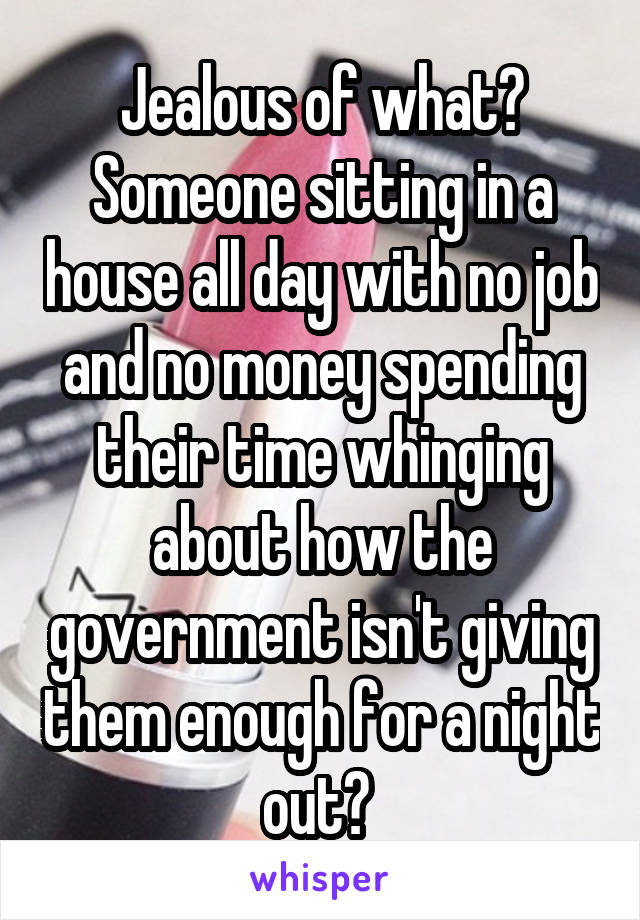 Jealous of what? Someone sitting in a house all day with no job and no money spending their time whinging about how the government isn't giving them enough for a night out? 